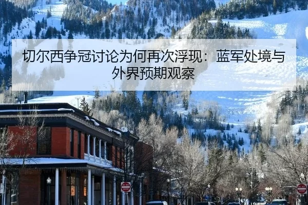 切尔西争冠讨论为何再次浮现：蓝军处境与外界预期观察